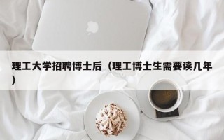 理工大学招聘博士后（理工博士生需要读几年）