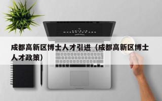 成都高新区博士人才引进（成都高新区博士 人才政策）