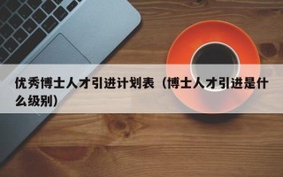 优秀博士人才引进计划表（博士人才引进是什么级别）
