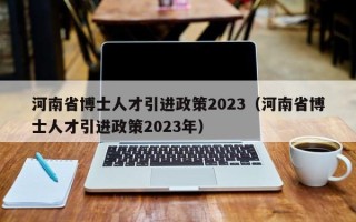 河南省博士人才引进政策2023（河南省博士人才引进政策2023年）