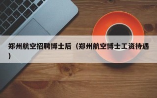 郑州航空招聘博士后（郑州航空博士工资待遇）