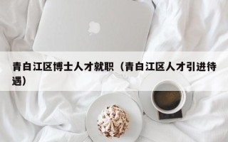 青白江区博士人才就职（青白江区人才引进待遇）