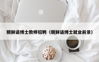 朝鲜语博士教师招聘（朝鲜语博士就业前景）