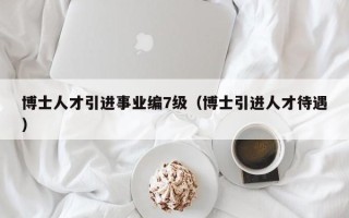 博士人才引进事业编7级（博士引进人才待遇）