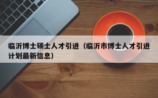 临沂博士硕士人才引进（临沂市博士人才引进计划最新信息）