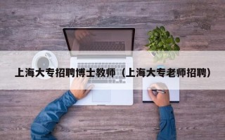 上海大专招聘博士教师（上海大专老师招聘）