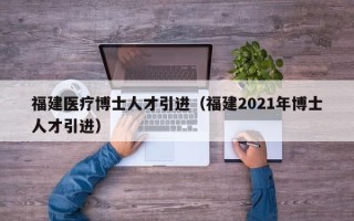 福建医疗博士人才引进（福建2021年博士人才引进）