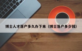 博士人才落户多久办下来（博士落户多少钱）