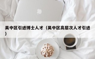 吴中区引进博士人才（吴中区高层次人才引进）