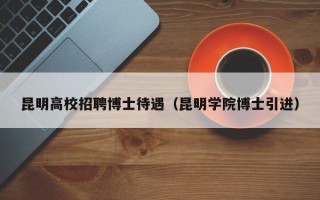 昆明高校招聘博士待遇（昆明学院博士引进）