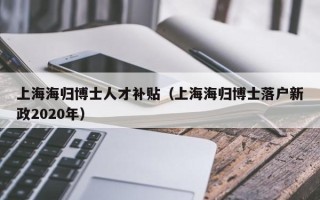 上海海归博士人才补贴（上海海归博士落户新政2020年）