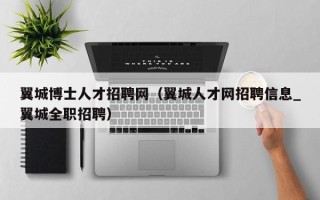 翼城博士人才招聘网（翼城人才网招聘信息_翼城全职招聘）