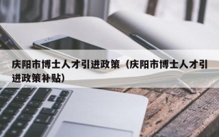 庆阳市博士人才引进政策（庆阳市博士人才引进政策补贴）