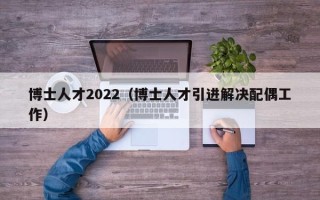 博士人才2022（博士人才引进解决配偶工作）