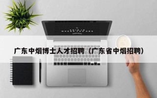 广东中烟博士人才招聘（广东省中烟招聘）