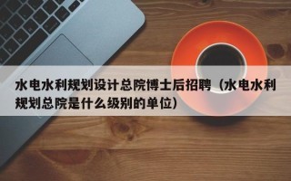 水电水利规划设计总院博士后招聘（水电水利规划总院是什么级别的单位）