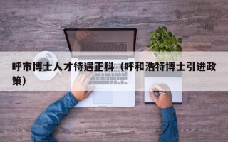 呼市博士人才待遇正科（呼和浩特博士引进政策）