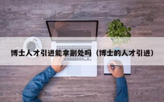 博士人才引进能拿副处吗（博士的人才引进）