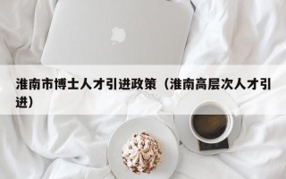 淮南市博士人才引进政策（淮南高层次人才引进）