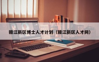赣江新区博士人才计划（赣江新区人才网）