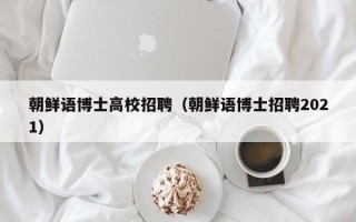 朝鲜语博士高校招聘（朝鲜语博士招聘2021）