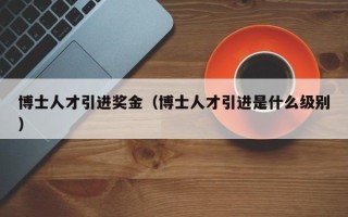 博士人才引进奖金（博士人才引进是什么级别）