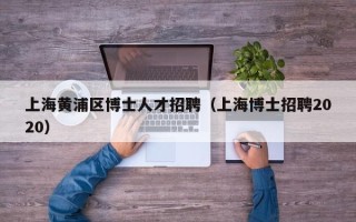 上海黄浦区博士人才招聘（上海博士招聘2020）