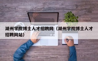 湖州学院博士人才招聘网（湖州学院博士人才招聘网站）