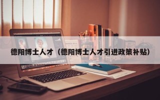 德阳博士人才（德阳博士人才引进政策补贴）