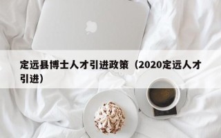定远县博士人才引进政策（2020定远人才引进）