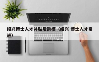 绍兴博士人才补贴后跳槽（绍兴 博士人才引进）