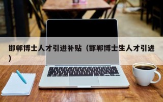 邯郸博士人才引进补贴（邯郸博士生人才引进）