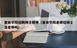 莆田学院招聘博士教师（莆田学院老师招硕士当老师吗）