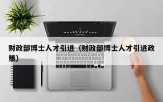 财政部博士人才引进（财政部博士人才引进政策）