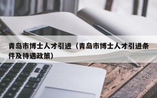 青岛市博士人才引进（青岛市博士人才引进条件及待遇政策）