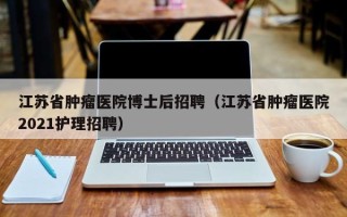 江苏省肿瘤医院博士后招聘（江苏省肿瘤医院2021护理招聘）