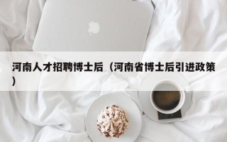河南人才招聘博士后（河南省博士后引进政策）