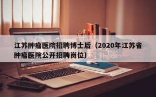 江苏肿瘤医院招聘博士后（2020年江苏省肿瘤医院公开招聘岗位）