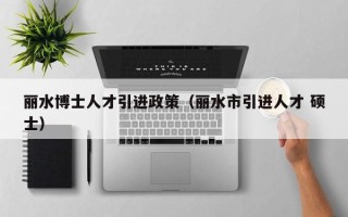 丽水博士人才引进政策（丽水市引进人才 硕士）