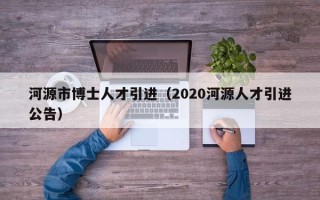 河源市博士人才引进（2020河源人才引进公告）