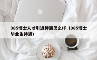985博士人才引进待遇怎么样（985博士毕业生待遇）