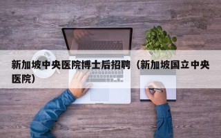 新加坡中央医院博士后招聘（新加坡国立中央医院）