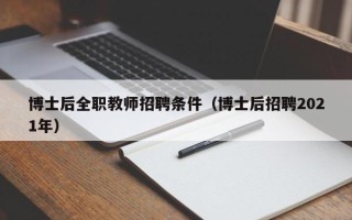 博士后全职教师招聘条件（博士后招聘2021年）