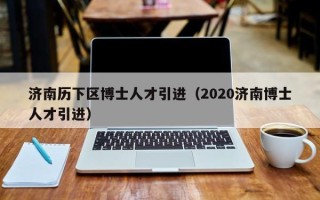 济南历下区博士人才引进（2020济南博士人才引进）
