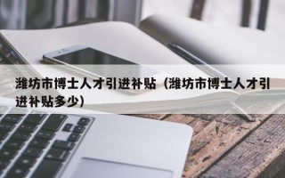 潍坊市博士人才引进补贴（潍坊市博士人才引进补贴多少）