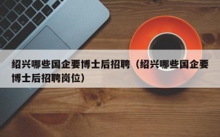 绍兴哪些国企要博士后招聘（绍兴哪些国企要博士后招聘岗位）