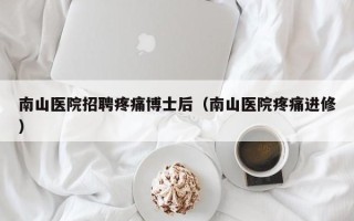 南山医院招聘疼痛博士后（南山医院疼痛进修）