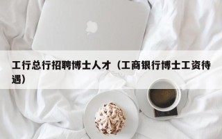 工行总行招聘博士人才（工商银行博士工资待遇）