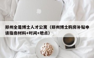 郑州全是博士人才公寓（郑州博士购房补贴申请指南材料+时间+地点）