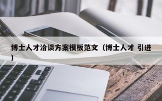 博士人才洽谈方案模板范文（博士人才 引进）
